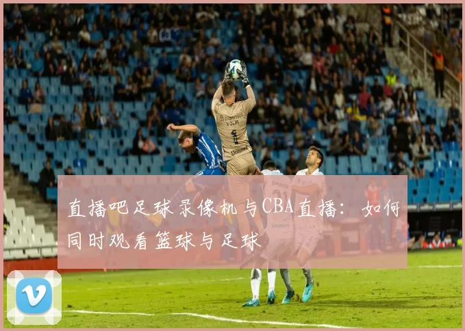 直播吧足球录像机与CBA直播：如何同时观看篮球与足球