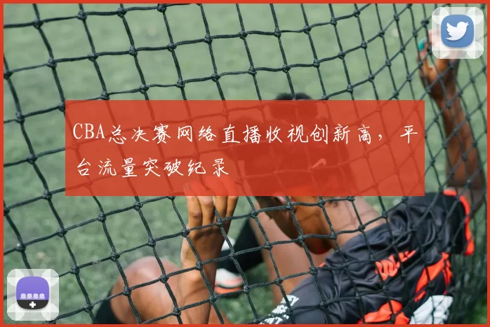 CBA总决赛网络直播收视创新高，平台流量突破纪录