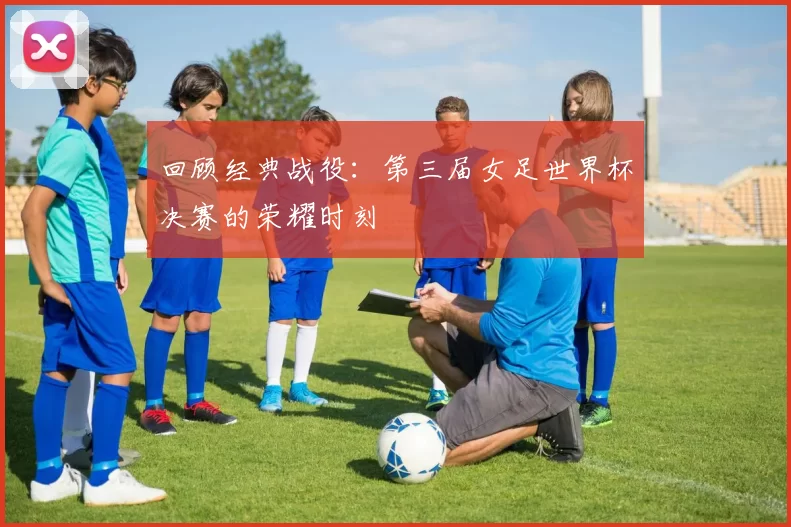 回顾经典战役:第三届女足世界杯决赛的荣耀时刻