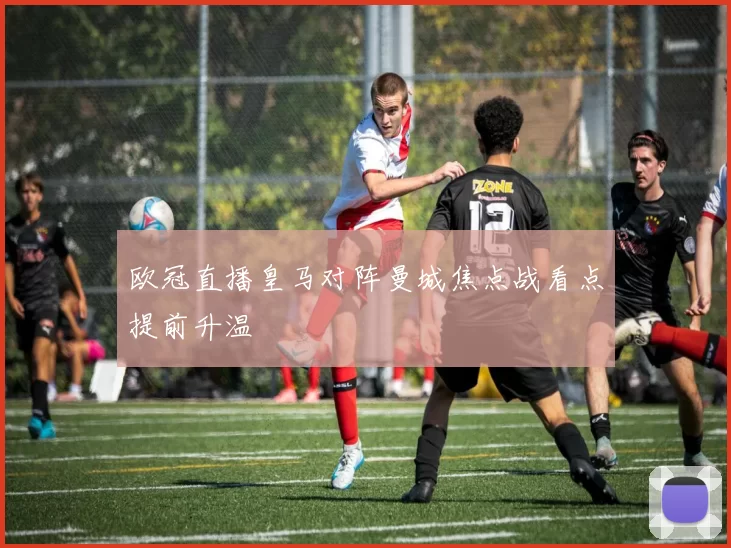 欧冠直播皇马对阵曼城焦点战看点提前升温