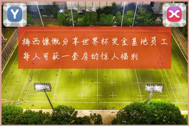 梅西慷慨分享世界杯奖金基地员工每人可获一套房的惊人福利