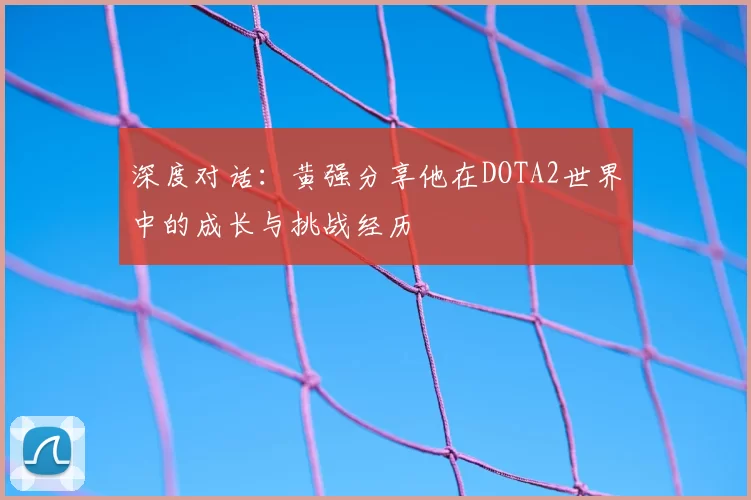 深度对话：黄强分享他在DOTA2世界中的成长与挑战经历