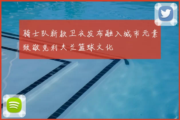 骑士队新款卫衣发布融入城市元素致敬克利夫兰篮球文化
