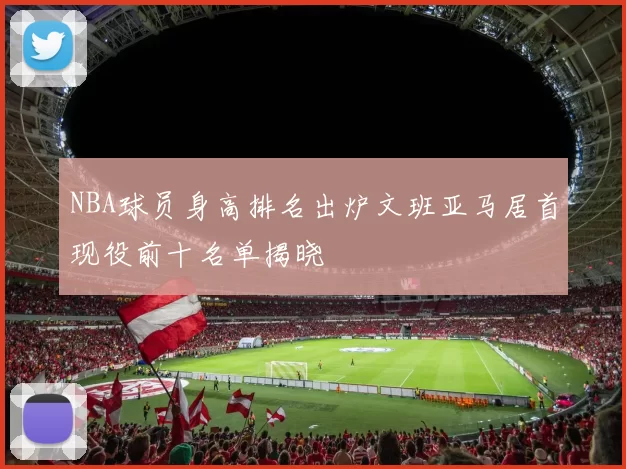NBA球员身高排名出炉文班亚马居首现役前十名单揭晓