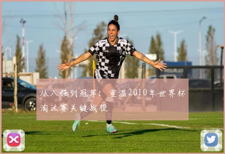 从八强到冠军：重温2010年世界杯淘汰赛关键战役