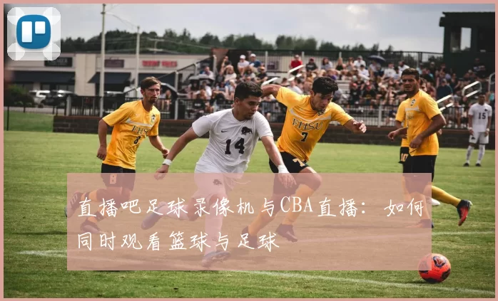 直播吧足球录像机与CBA直播:如何同时观看篮球与足球