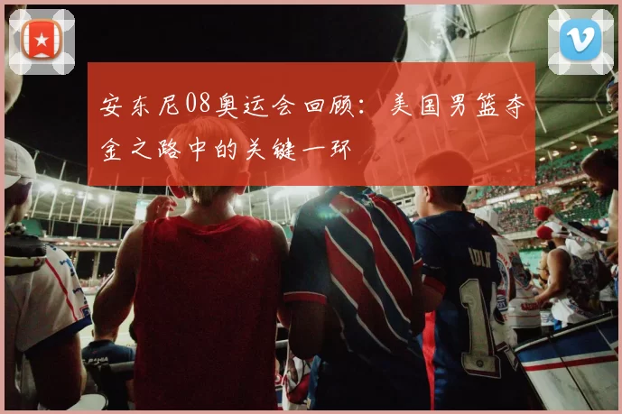 安东尼08奥运会回顾:美国男篮夺金之路中的关键一环