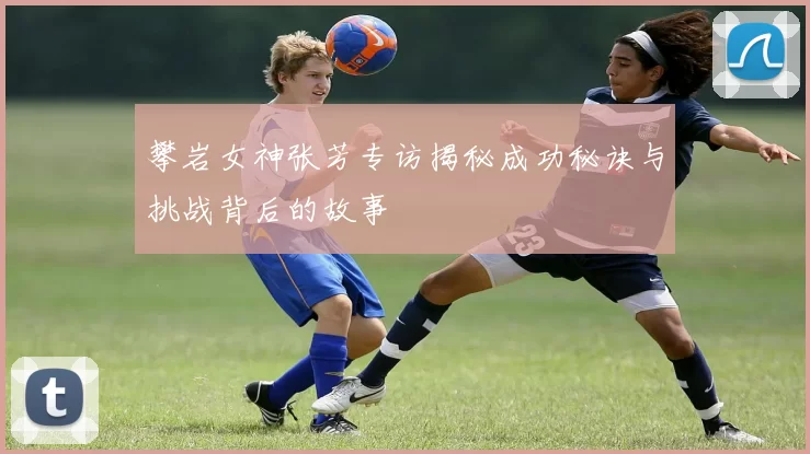 攀岩女神张芳专访揭秘成功秘诀与挑战背后的故事