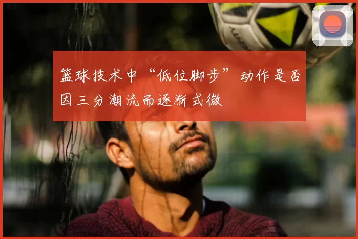 篮球技术中“低位脚步”动作是否因三分潮流而逐渐式微