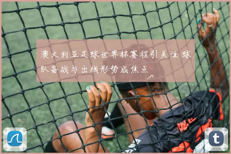 澳大利亚足球世界杯赛程引关注 球队备战与出线形势成焦点