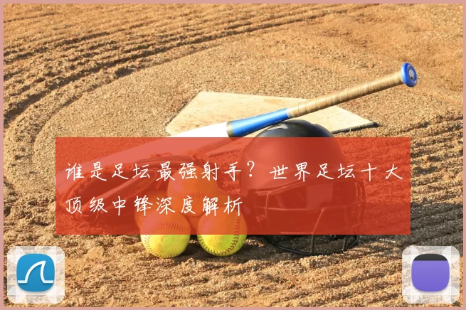 谁是足坛最强射手？世界足坛十大顶级中锋深度解析
