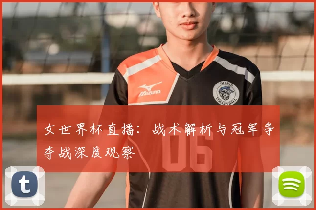女世界杯直播：战术解析与冠军争夺战深度观察