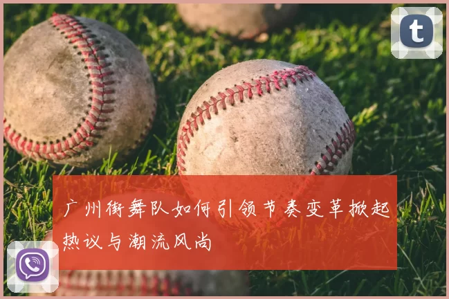 广州街舞队如何引领节奏变革掀起热议与潮流风尚