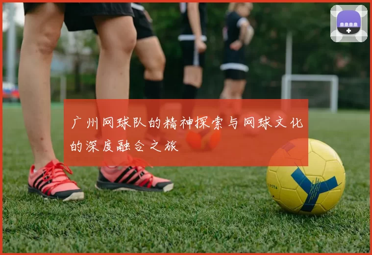 广州网球队的精神探索与网球文化的深度融合之旅