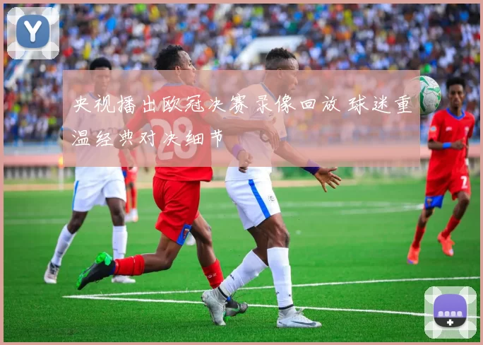 央视播出欧冠决赛录像回放 球迷重温经典对决细节