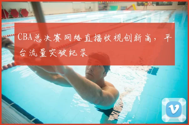 CBA总决赛网络直播收视创新高,平台流量突破纪录