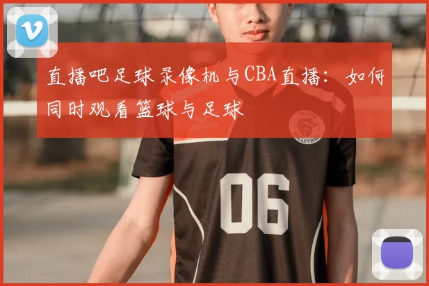 直播吧足球录像机与CBA直播：如何同时观看篮球与足球