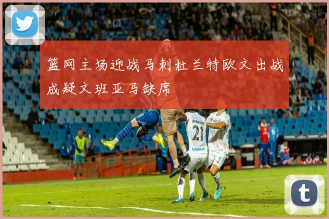 篮网主场迎战马刺杜兰特欧文出战成疑文班亚马缺席