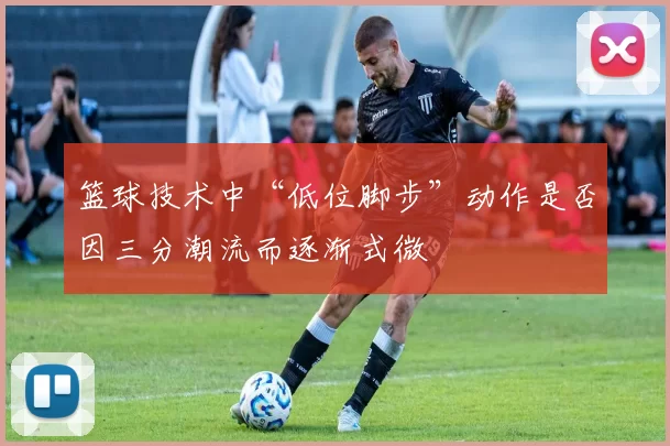 篮球技术中“低位脚步”动作是否因三分潮流而逐渐式微