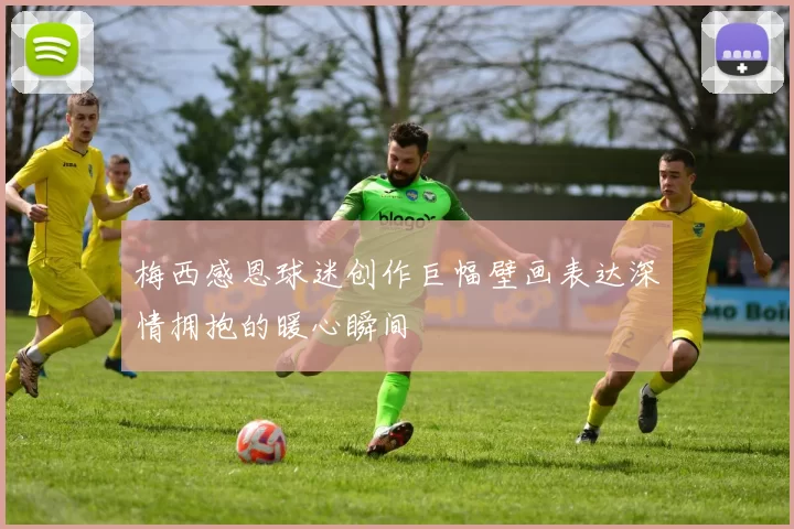 梅西感恩球迷创作巨幅壁画表达深情拥抱的暖心瞬间