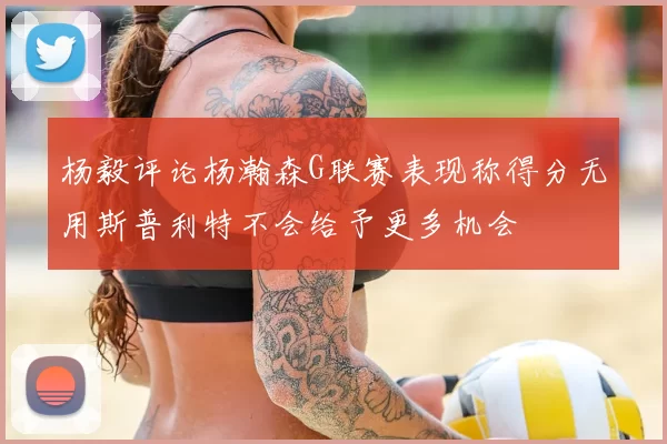 杨毅评论杨瀚森G联赛表现称得分无用斯普利特不会给予更多机会