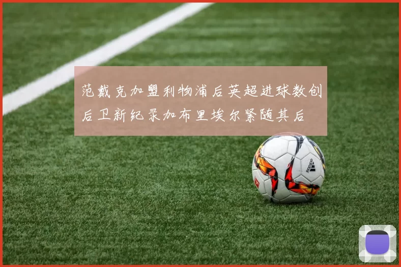 范戴克加盟利物浦后英超进球数创后卫新纪录加布里埃尔紧随其后