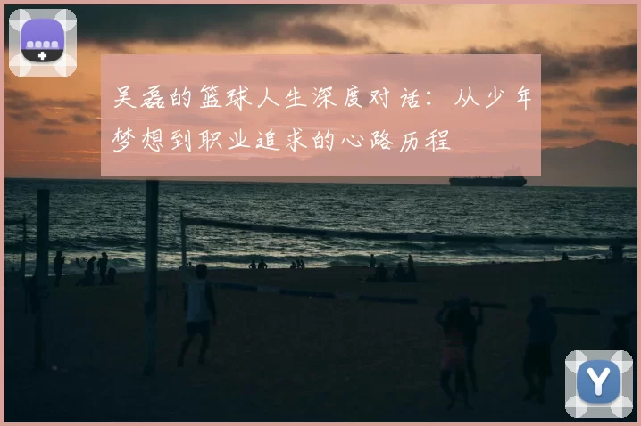 吴磊的篮球人生深度对话：从少年梦想到职业追求的心路历程