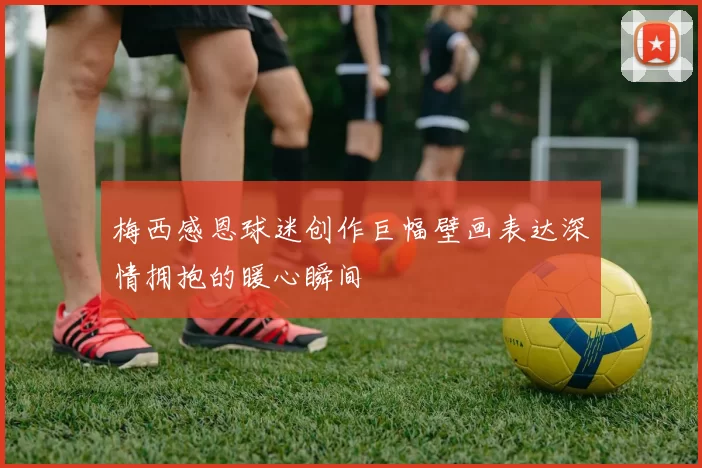 梅西感恩球迷创作巨幅壁画表达深情拥抱的暖心瞬间