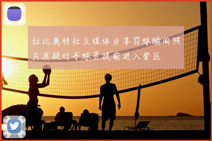 拉比奥特社交媒体分享罚球瞬间照片质疑对手球员提前进入禁区