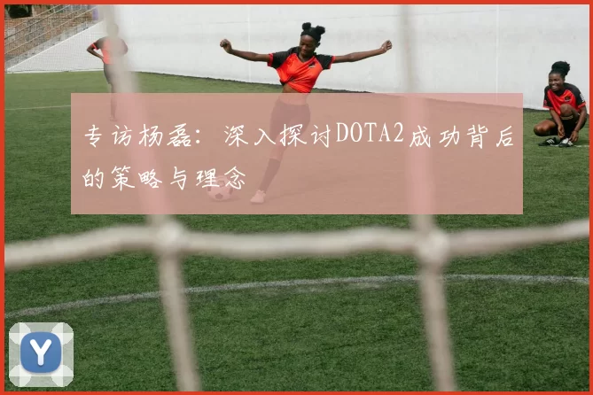 专访杨磊：深入探讨DOTA2成功背后的策略与理念