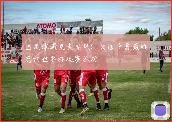当足球遇见麦克风:打造今夏最难忘的世界杯观赛派对