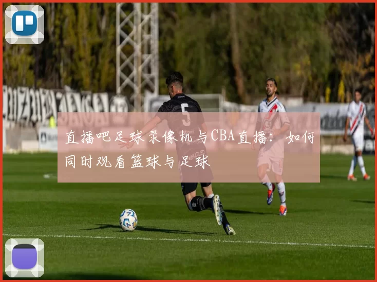 直播吧足球录像机与CBA直播:如何同时观看篮球与足球