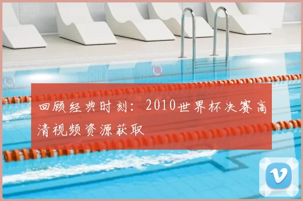 回顾经典时刻：2010世界杯决赛高清视频资源获取