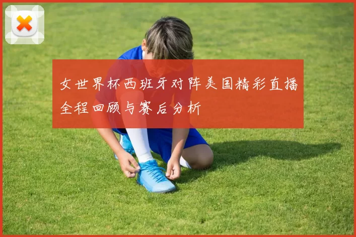 女世界杯西班牙对阵美国精彩直播全程回顾与赛后分析