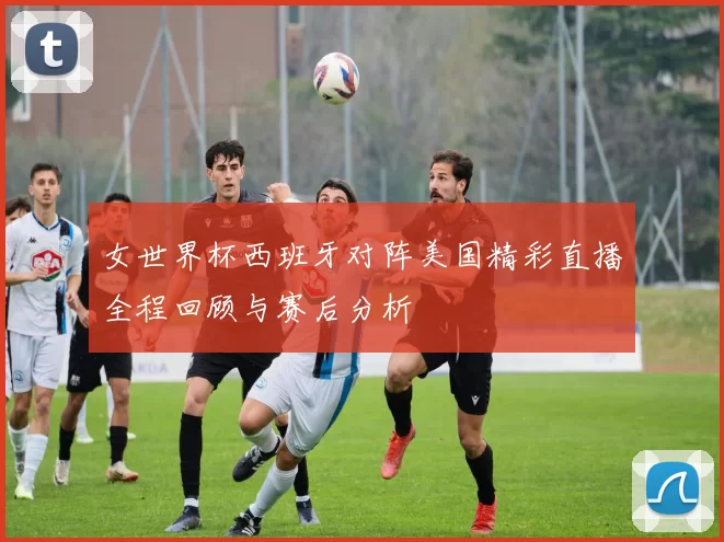 女世界杯西班牙对阵美国精彩直播全程回顾与赛后分析
