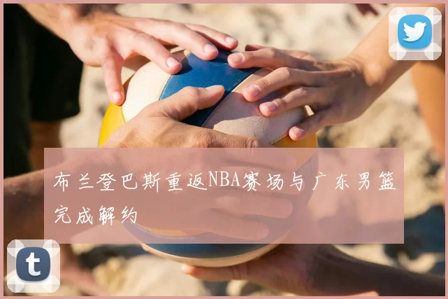 布兰登巴斯重返NBA赛场与广东男篮完成解约