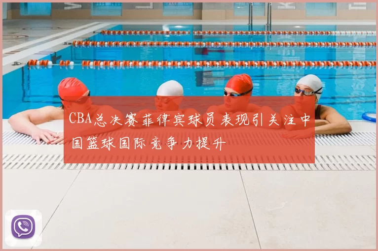 CBA总决赛菲律宾球员表现引关注中国篮球国际竞争力提升