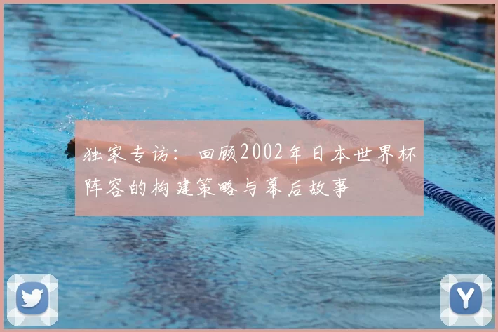 独家专访：回顾2002年日本世界杯阵容的构建策略与幕后故事