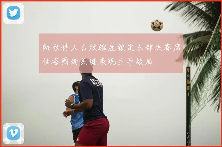 凯尔特人击败雄鹿锁定东部决赛席位塔图姆关键表现主导战局