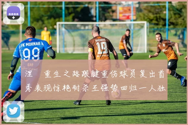 涅槃重生之路跟腱重伤球员复出首秀表现惊艳耐杀王强势回归一人独得30分以上
