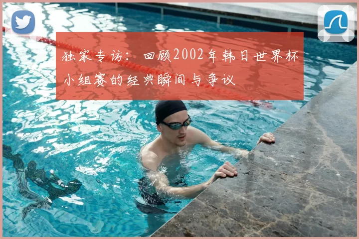 独家专访：回顾2002年韩日世界杯小组赛的经典瞬间与争议