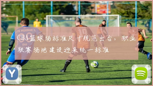 CBA篮球场标准尺寸规范出台,职业联赛场地建设迎来统一标准