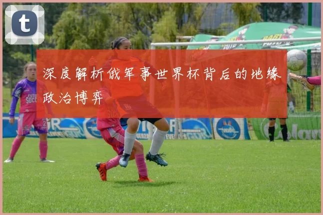 深度解析俄军事世界杯背后的地缘政治博弈