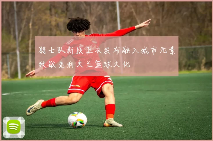 骑士队新款卫衣发布融入城市元素致敬克利夫兰篮球文化