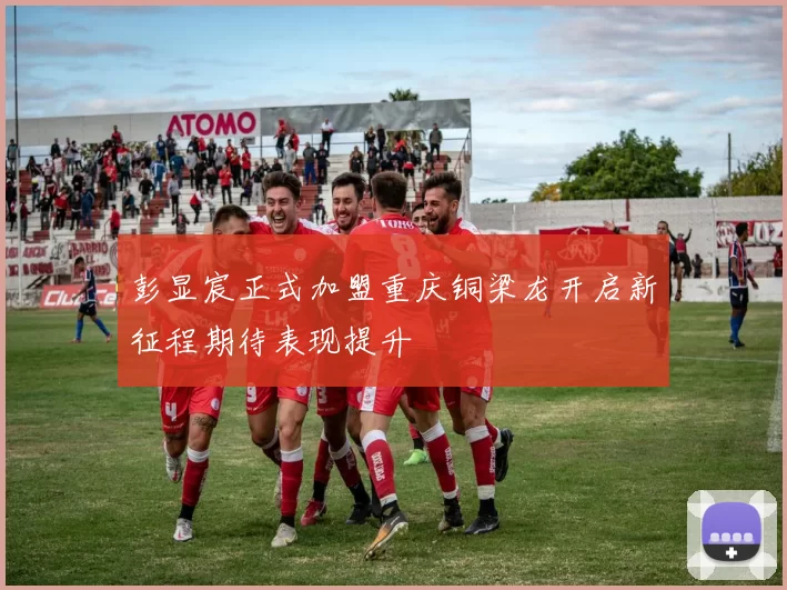 彭显宸正式加盟重庆铜梁龙开启新征程期待表现提升