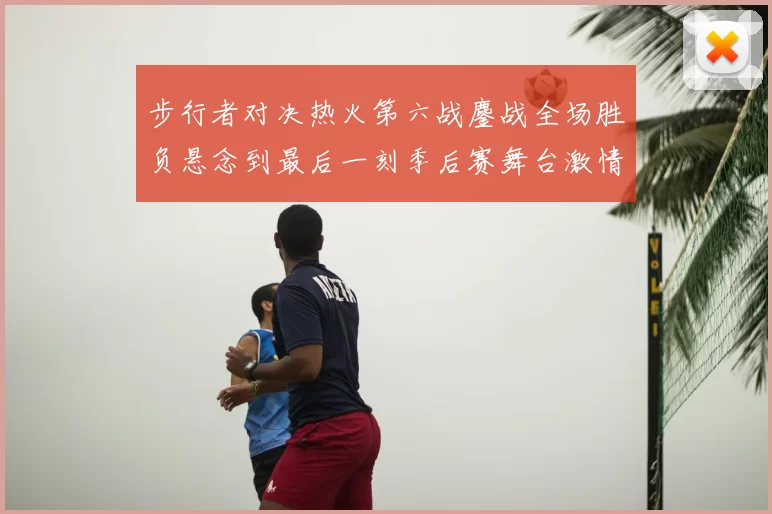步行者对决热火第六战鏖战全场胜负悬念到最后一刻季后赛舞台激情拉满