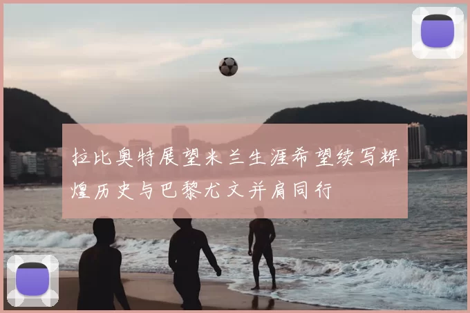 拉比奥特展望米兰生涯希望续写辉煌历史与巴黎尤文并肩同行