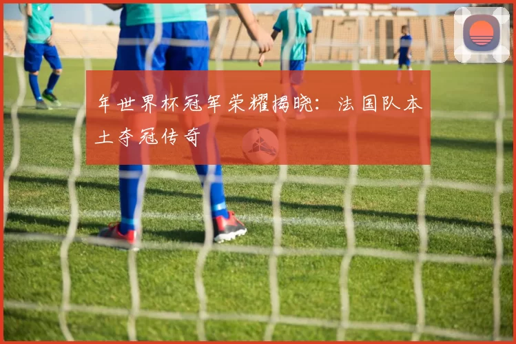 年世界杯冠军荣耀揭晓:法国队本土夺冠传奇