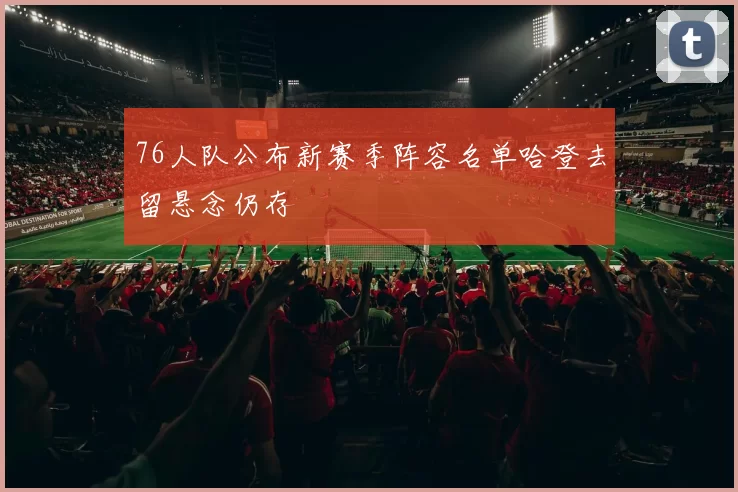 76人队公布新赛季阵容名单哈登去留悬念仍存
