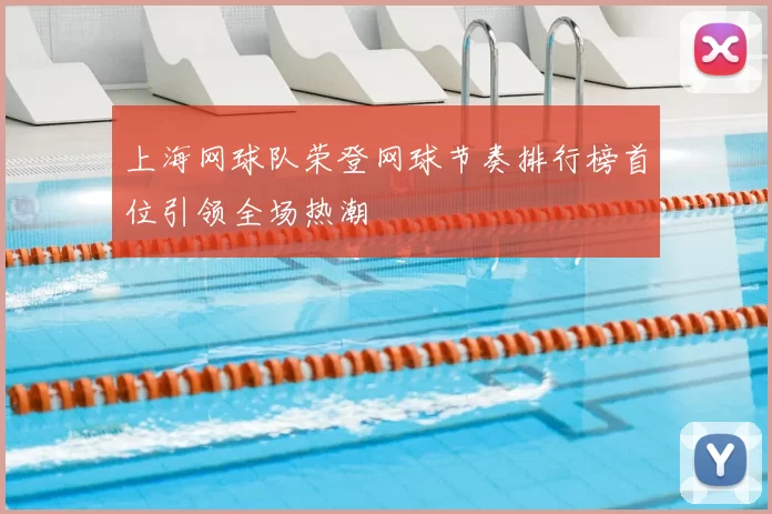上海网球队荣登网球节奏排行榜首位引领全场热潮